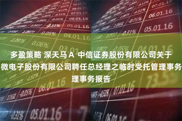 多盈策略 深天马Ａ 中信证券股份有限公司关于天马微电子股份有限公司聘任总经理之临时受托管理事务报告