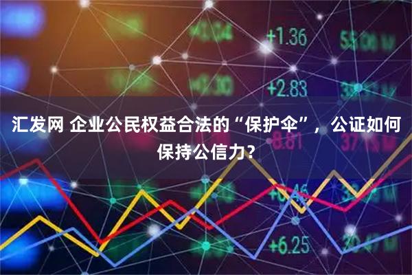 汇发网 企业公民权益合法的“保护伞”，公证如何保持公信力？