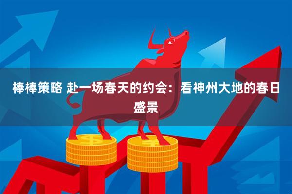 棒棒策略 赴一场春天的约会：看神州大地的春日盛景