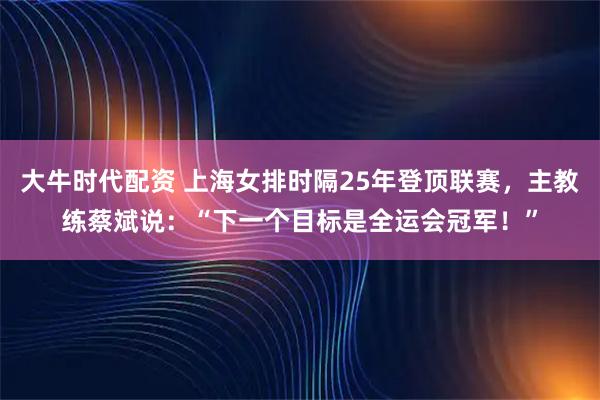 大牛时代配资 上海女排时隔25年登顶联赛，主教练蔡斌说：“下一个目标是全运会冠军！”