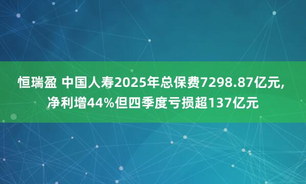 恒瑞盈 中国人寿2025年总保费7298.87亿元, 净利增44%但四季度亏损超137亿元