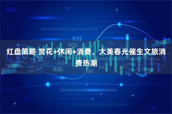 红盘策略 赏花+休闲+消费，大美春光催生文旅消费热潮