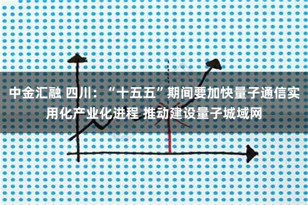 中金汇融 四川：“十五五”期间要加快量子通信实用化产业化进程 推动建设量子城域网
