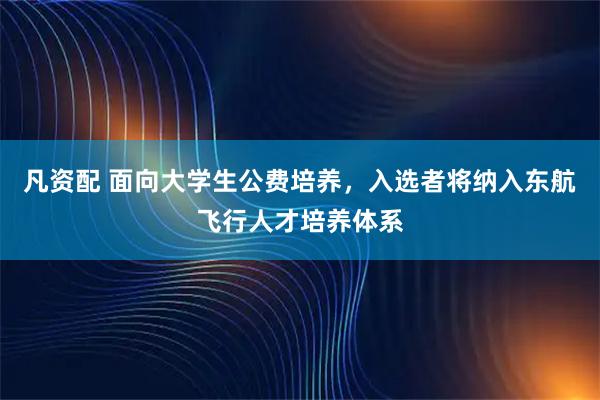 凡资配 面向大学生公费培养，入选者将纳入东航飞行人才培养体系