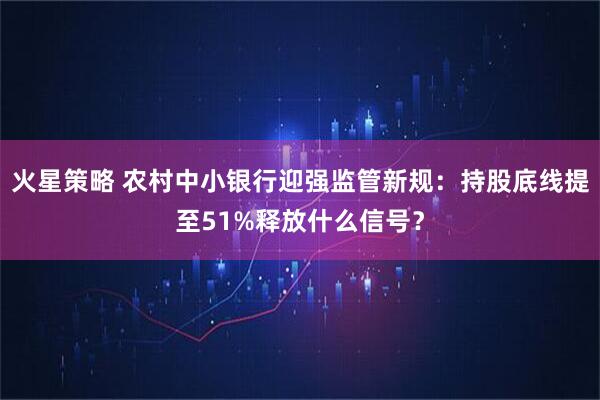 火星策略 农村中小银行迎强监管新规:持股底线提至51%释放什么信号?