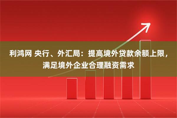 利鸿网 央行、外汇局：提高境外贷款余额上限，满足境外企业合理融资需求